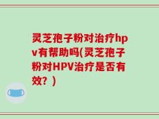 灵芝孢子粉对治疗hpv有帮助吗(灵芝孢子粉对HPV治疗是否有效？)