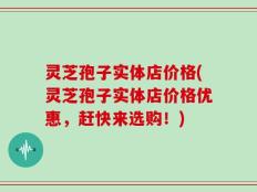灵芝孢子实体店价格(灵芝孢子实体店价格优惠，赶快来选购！)