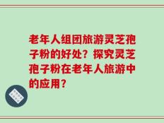 老年人组团旅游灵芝孢子粉的好处？探究灵芝孢子粉在老年人旅游中的应用？