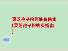 灵芝孢子粉何处有售卖(灵芝孢子粉购买指南)