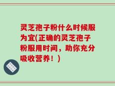 灵芝孢子粉什么时候服为宜(正确的灵芝孢子粉服用时间，助你充分吸收营养！)