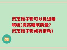 灵芝孢子粉可以促进睡眠嘛(提高睡眠质量？灵芝孢子粉或有帮助)