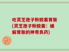 吃灵芝孢子粉胶囊胃胀(灵芝孢子粉胶囊：缓解胃胀的神奇良药)