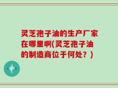 灵芝孢子油的生产厂家在哪里啊(灵芝孢子油的制造商位于何处？)