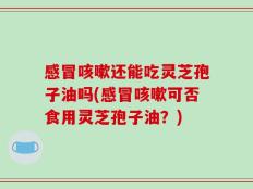 感冒咳嗽还能吃灵芝孢子油吗(感冒咳嗽可否食用灵芝孢子油？)
