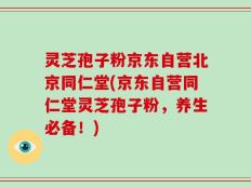 灵芝孢子粉京东自营北京同仁堂(京东自营同仁堂灵芝孢子粉，养生必备！)