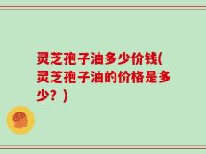 灵芝孢子油多少价钱(灵芝孢子油的价格是多少？)