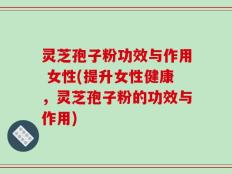 灵芝孢子粉功效与作用 女性(提升女性健康，灵芝孢子粉的功效与作用)