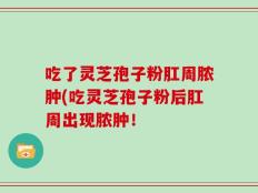 吃了灵芝孢子粉肛周脓肿(吃灵芝孢子粉后肛周出现脓肿！