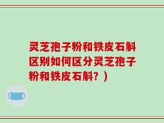 灵芝孢子粉和铁皮石斛区别如何区分灵芝孢子粉和铁皮石斛？)