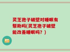 灵芝孢子破壁对睡眠有帮助吗(灵芝孢子破壁能改善睡眠吗？)