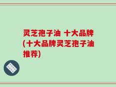 灵芝孢子油 十大品牌(十大品牌灵芝孢子油推荐)