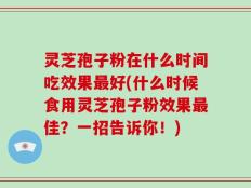 灵芝孢子粉在什么时间吃效果最好(什么时候食用灵芝孢子粉效果最佳？一招告诉你！)