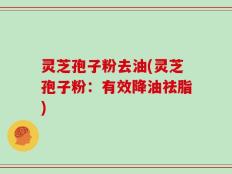 灵芝孢子粉去油(灵芝孢子粉：有效降油祛脂)