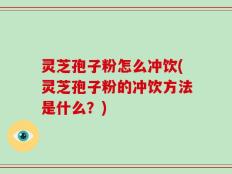 灵芝孢子粉怎么冲饮(灵芝孢子粉的冲饮方法是什么？)
