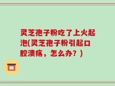 灵芝孢子粉吃了上火起泡(灵芝孢子粉引起口腔溃疡，怎么办？)