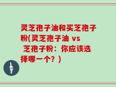 灵芝孢子油和买芝孢子粉(灵芝孢子油 vs 芝孢子粉：你应该选择哪一个？)