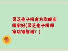 灵芝孢子粉官方旗舰店哪家好(灵芝孢子粉哪家店铺靠谱？)