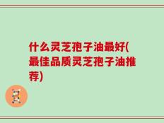 什么灵芝孢子油最好(最佳品质灵芝孢子油推荐)