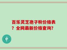 百乐灵芝孢子粉价格表？全网最新价格查询？