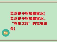 灵芝孢子粉加蜂蜜水(灵芝孢子粉加蜂蜜水，“养生之珍”的完美组合)