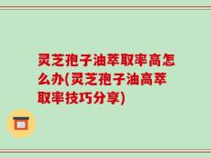 灵芝孢子油萃取率高怎么办(灵芝孢子油高萃取率技巧分享)