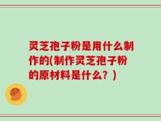 灵芝孢子粉是用什么制作的(制作灵芝孢子粉的原材料是什么？)