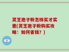 灵芝孢子粉怎样买才实惠(灵芝孢子粉购买攻略：如何省钱？)
