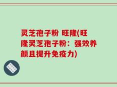 灵芝孢子粉 旺隆(旺隆灵芝孢子粉：强效养颜且提升免疫力)