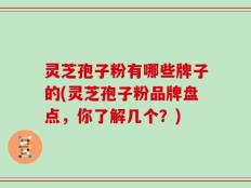 灵芝孢子粉有哪些牌子的(灵芝孢子粉品牌盘点，你了解几个？)