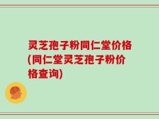 灵芝孢子粉同仁堂价格(同仁堂灵芝孢子粉价格查询)
