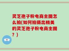 灵芝孢子粉电商主图怎么拍(如何拍摄出精美的灵芝孢子粉电商主图？)