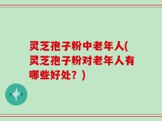 灵芝孢子粉中老年人(灵芝孢子粉对老年人有哪些好处？)