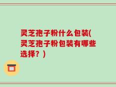 灵芝孢子粉什么包装(灵芝孢子粉包装有哪些选择？)