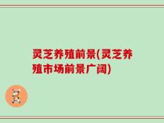 灵芝养殖前景(灵芝养殖市场前景广阔)