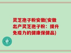 灵芝孢子粉安徽(安徽出产灵芝孢子粉：提升免疫力的健康保健品)