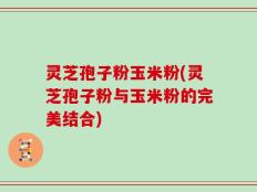 灵芝孢子粉玉米粉(灵芝孢子粉与玉米粉的完美结合)