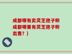 成都哪有卖灵芝孢子粉成都哪里有灵芝孢子粉出售？)