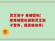 灵芝孢子 用破壁机(使用破壁机提取灵芝孢子营养，提高吸收率)