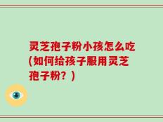 灵芝孢子粉小孩怎么吃(如何给孩子服用灵芝孢子粉？)