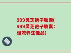 999灵芝孢子胶囊(999灵芝孢子胶囊：强效养生佳品)