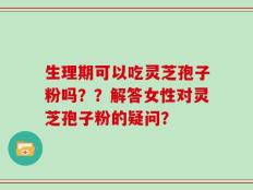 生理期可以吃灵芝孢子粉吗？？解答女性对灵芝孢子粉的疑问？