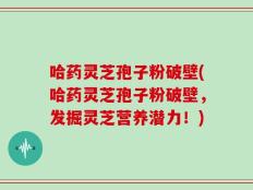 哈药灵芝孢子粉破壁(哈药灵芝孢子粉破壁，发掘灵芝营养潜力！)