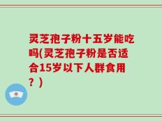 灵芝孢子粉十五岁能吃吗(灵芝孢子粉是否适合15岁以下人群食用？)