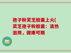 孢子粉灵芝胶囊上火(灵芝孢子粉胶囊：清热滋阴，健康可期