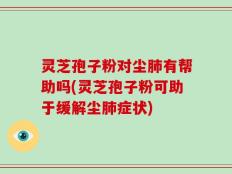 灵芝孢子粉对尘肺有帮助吗(灵芝孢子粉可助于缓解尘肺症状)