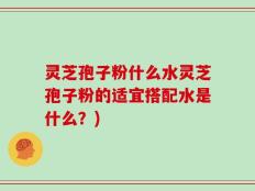 灵芝孢子粉什么水灵芝孢子粉的适宜搭配水是什么？)