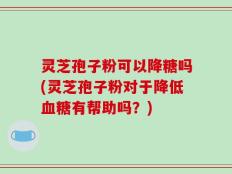 灵芝孢子粉可以降糖吗(灵芝孢子粉对于降低血糖有帮助吗？)