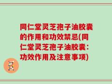 同仁堂灵芝孢子油胶囊的作用和功效禁忌(同仁堂灵芝孢子油胶囊：功效作用及注意事项)