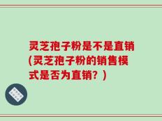 灵芝孢子粉是不是直销(灵芝孢子粉的销售模式是否为直销？)